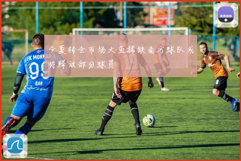 今夏转会市场大鱼稀缺南方球队或将释放部分球员