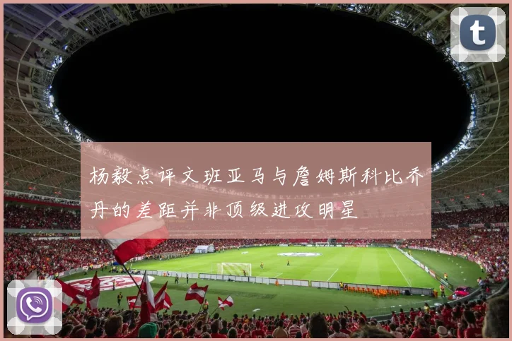 杨毅点评文班亚马与詹姆斯科比乔丹的差距并非顶级进攻明星