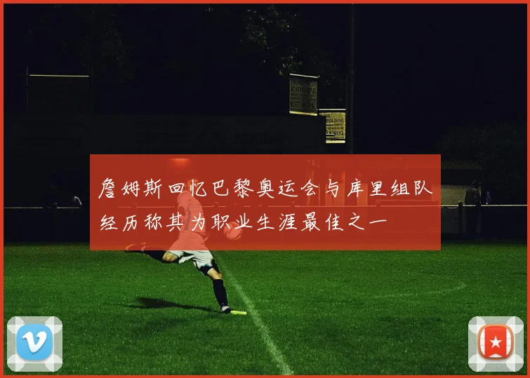 詹姆斯回忆巴黎奥运会与库里组队经历称其为职业生涯最佳之一