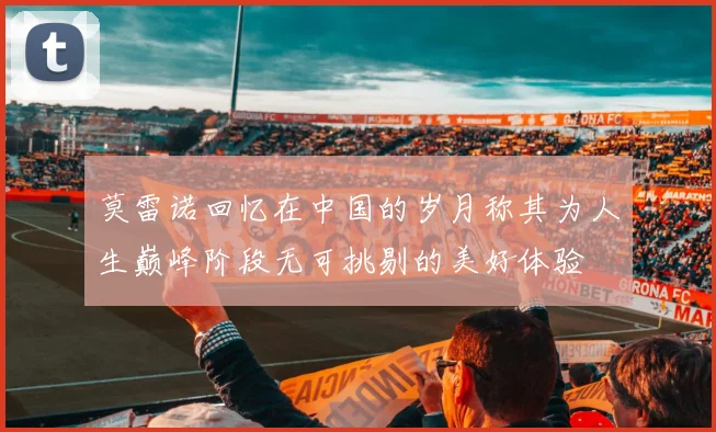 莫雷诺回忆在中国的岁月称其为人生巅峰阶段无可挑剔的美好体验