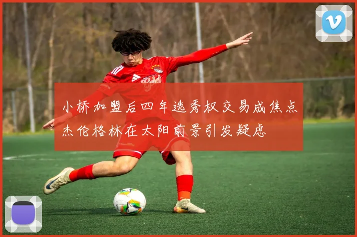 小桥加盟后四年选秀权交易成焦点杰伦格林在太阳前景引发疑虑