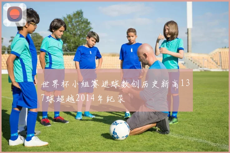 世界杯小组赛进球数创历史新高137球超越2014年纪录