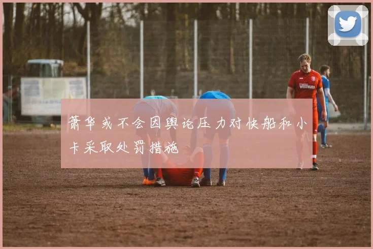 萧华或不会因舆论压力对快船和小卡采取处罚措施