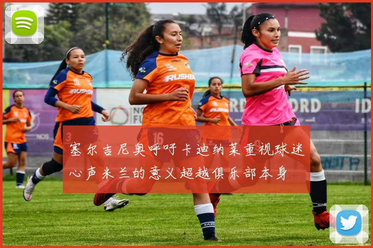 塞尔吉尼奥呼吁卡迪纳莱重视球迷心声米兰的意义超越俱乐部本身