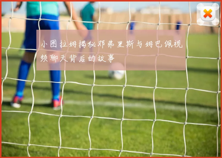 小图拉姆揭秘邓弗里斯与姆巴佩视频聊天背后的故事