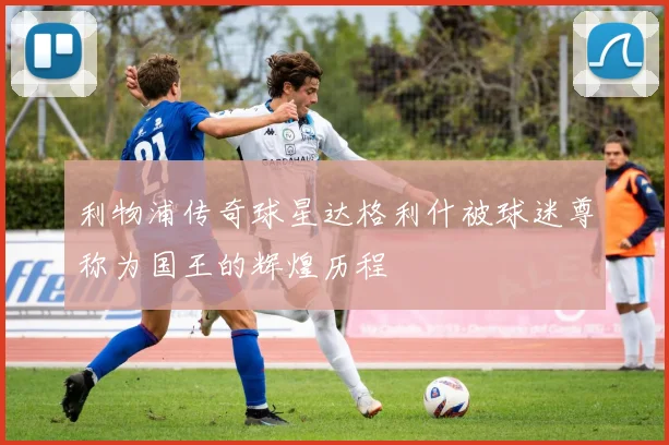 利物浦传奇球星达格利什被球迷尊称为国王的辉煌历程