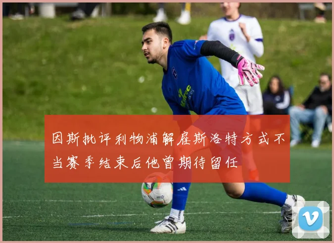 因斯批评利物浦解雇斯洛特方式不当赛季结束后他曾期待留任