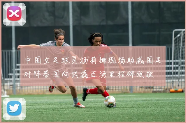 中国女足球员杨莉娜现场助威国足对阵泰国向武磊百场里程碑致敬