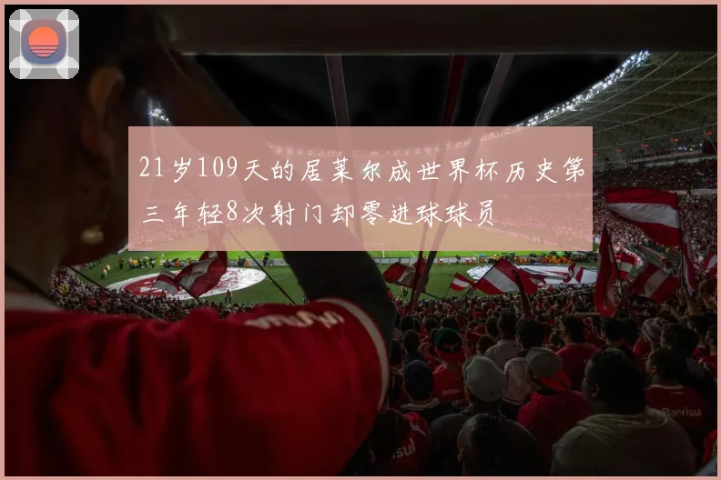21岁109天的居莱尔成世界杯历史第三年轻8次射门却零进球球员