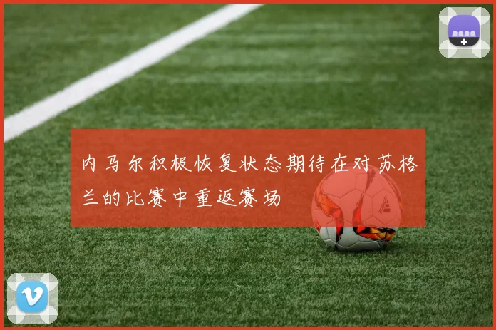 内马尔积极恢复状态期待在对苏格兰的比赛中重返赛场