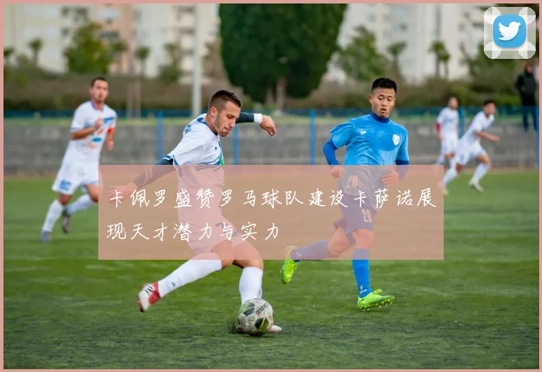 卡佩罗盛赞罗马球队建设卡萨诺展现天才潜力与实力